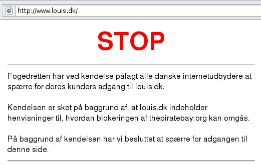 Fogedretten har ved kendelse pålagt alle danske internetudbydere at spærre for deres kunders adgang til louis.dk. Kendelsen er sket på baggrund af, at louis.dk indeholder henvisninger til, hvordan blokeringen af thepiratebay.org kan omgås. På baggrund af kendelsen har vi besluttet at spærre for adgangen til denne side. Fogedretten har ved kendelse pålagt alle danske internetudbydere at spærre for deres kunders adgang til louis.dk. Kendelsen er sket på baggrund af, at louis.dk indeholder henvisninger til, hvordan blokeringen af thepiratebay.org kan omgås. På baggrund af kendelsen har vi besluttet at spærre for adgangen til denne side.